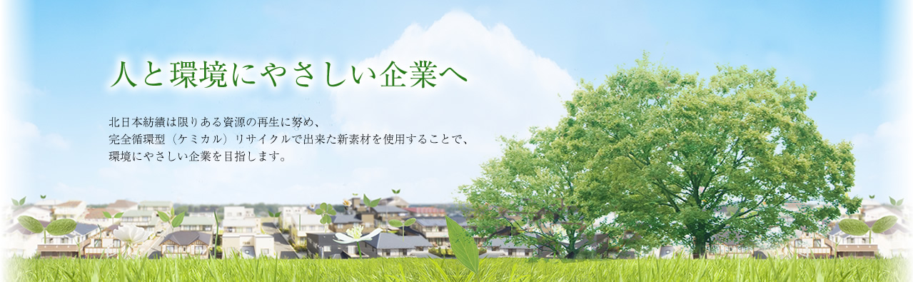 人と環境にやさしい企業へ　北日本紡績は限りある資源の再生に努め、完全循環型（ケミカル）リサイクルで出来た新素材を使用することで、環境にやさしい企業を目指します。
